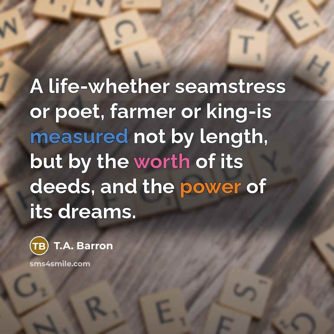 “A life-whether seamstress or poet, farmer or king-is measured not by length, but by the worth of its deeds, and the power of its dreams.” quote by T.A. Barron