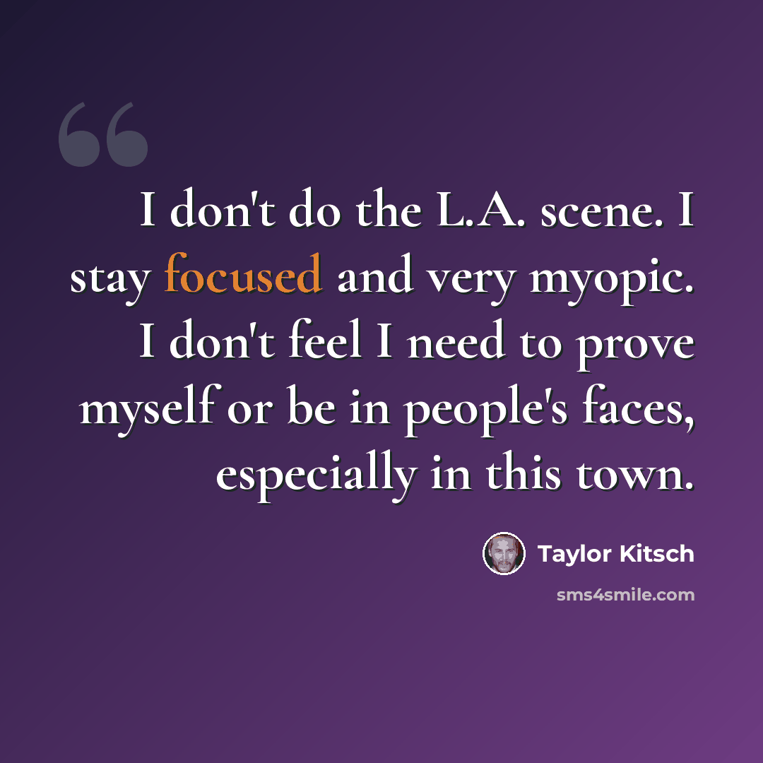 “I don't do the L.A. scene. I stay focused and very myopic. I don't feel I need to prove myself or be in people's faces, especially in this town.” quote by Taylor Kitsch