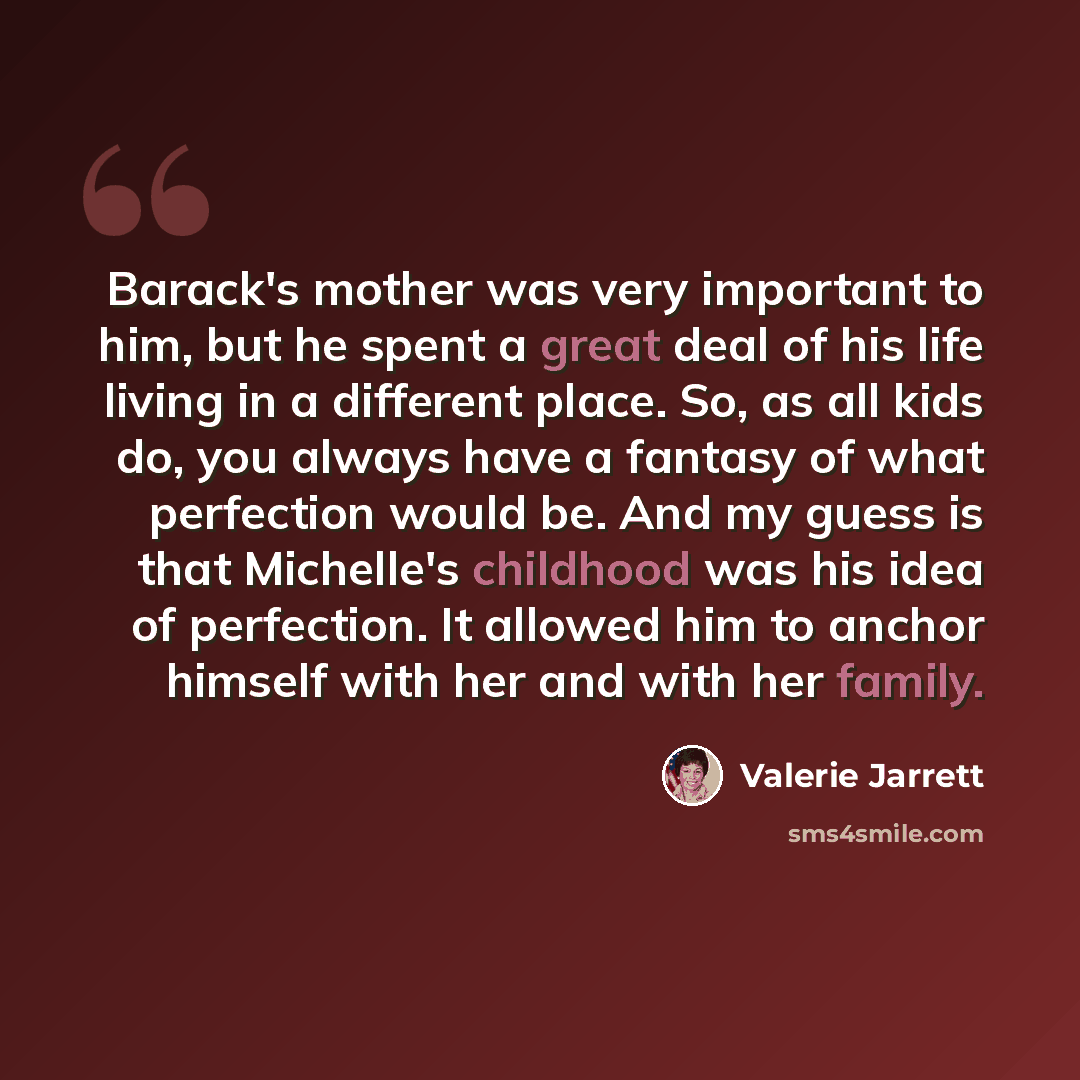 “Barack's mother was very important to him, but he spent a great deal of his life living in a different place. So, as all kids do, you always have a fantasy of what perfection would be. And my guess is that Michelle's childhood was his idea of perfection. It allowed him to anchor himself with her…” quote by Valerie Jarrett