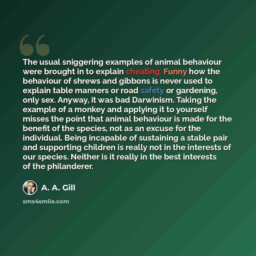 “The usual sniggering examples of animal behaviour were brought in to explain cheating. Funny how the behaviour of shrews and gibbons is never used to explain table manners or road safety or gardening, only sex. Anyway, it was bad Darwinism. Taking the example of a monkey and applying it to…” quote by A. A. Gill