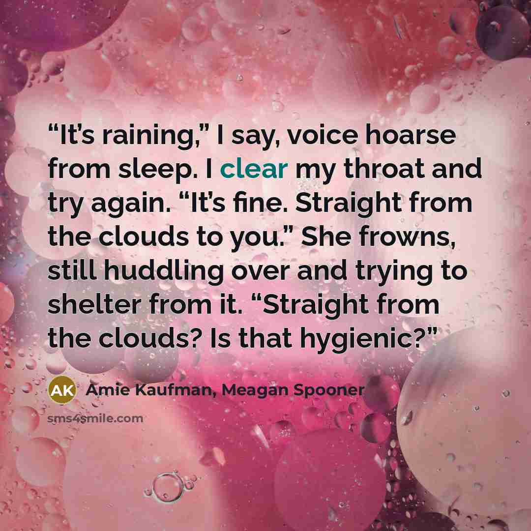 “It’s raining,” I say, voice hoarse from sleep. I clear my throat and try again. “It’s fine. Straight from the clouds to you.” She frowns, still huddling over and trying to shelter from it. “Straight from the clouds? Is that hygienic?” quote by Amie Kaufman, Meagan Spooner