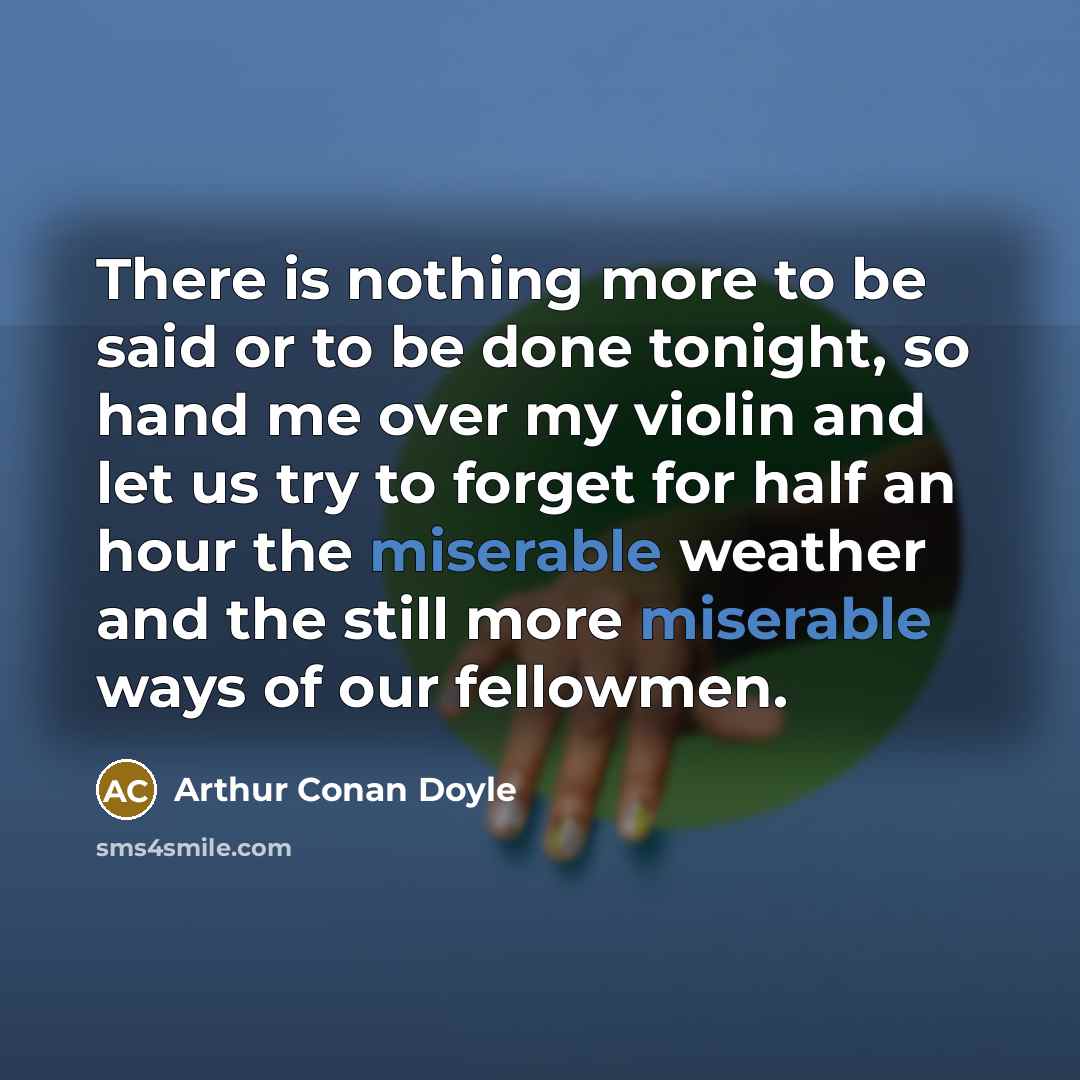 “There is nothing more to be said or to be done tonight, so hand me over my violin and let us try to forget for half an hour the miserable weather and the still more miserable ways of our fellowmen.” quote by Arthur Conan Doyle