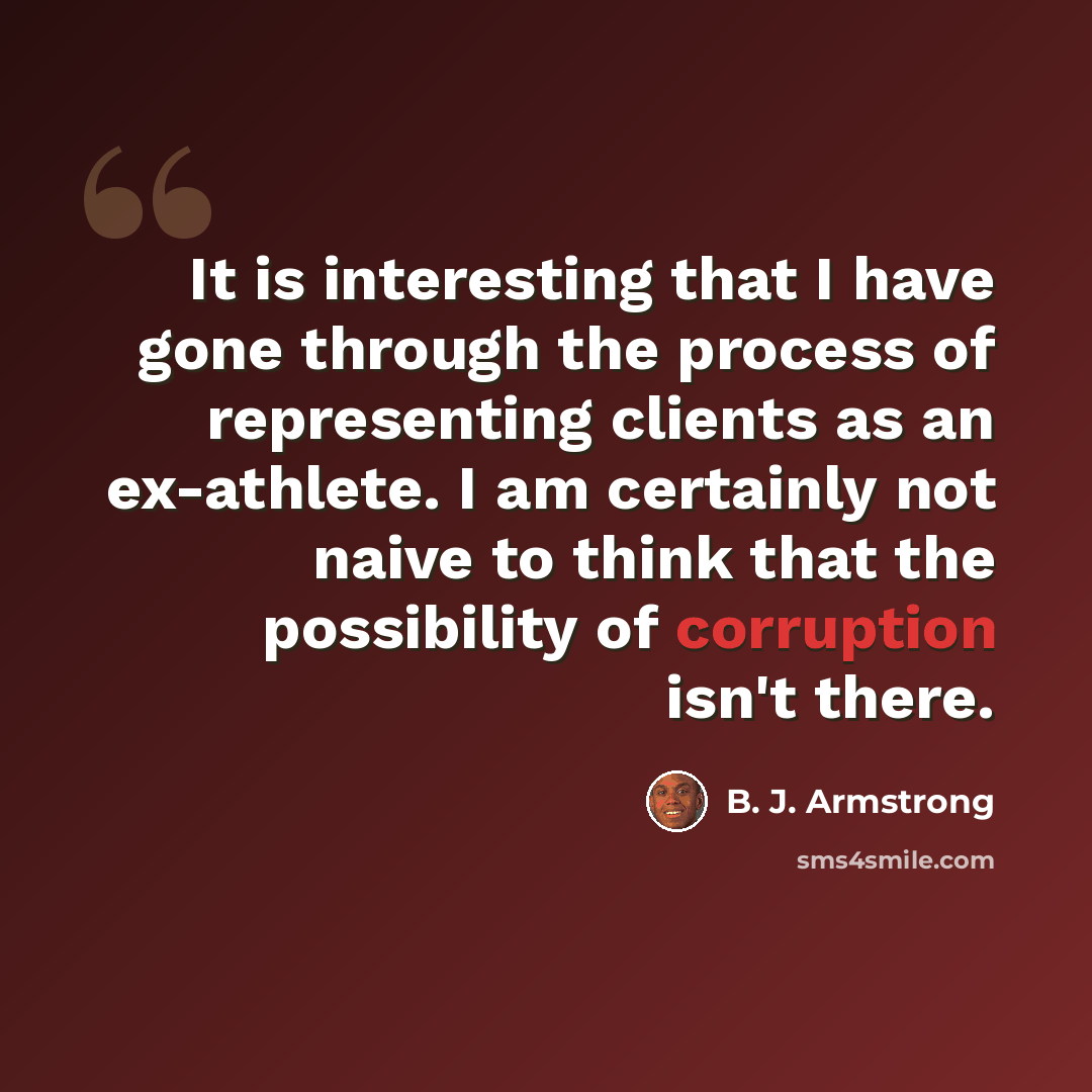 “It is interesting that I have gone through the process of representing clients as an ex-athlete. I am certainly not naive to think that the possibility of corruption isn't there.” quote by B. J. Armstrong
