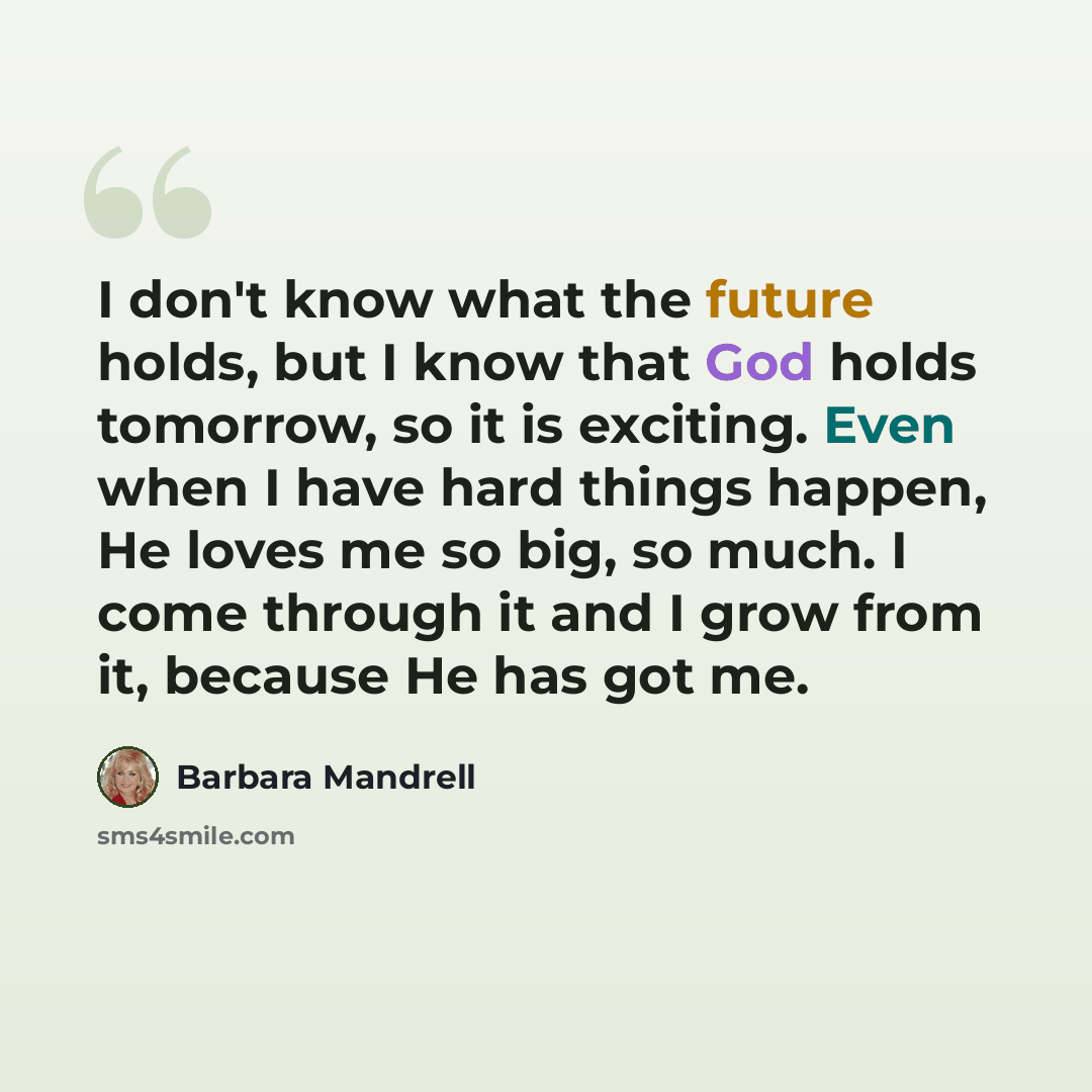 “I don't know what the future holds, but I know that God holds tomorrow, so it is exciting. Even when I have hard things happen, He loves me so big, so much. I come through it and I grow from it, because He has got me.” quote by Barbara Mandrell