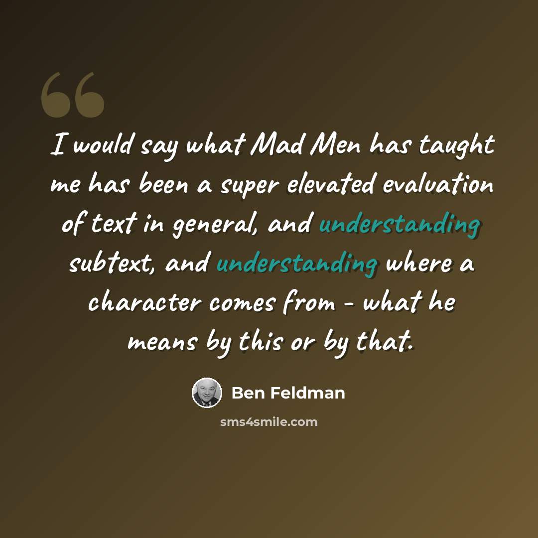 “I would say what Mad Men has taught me has been a super elevated evaluation of text in general, and understanding subtext, and understanding where a character comes from - what he means by this or by that.” quote by Ben Feldman