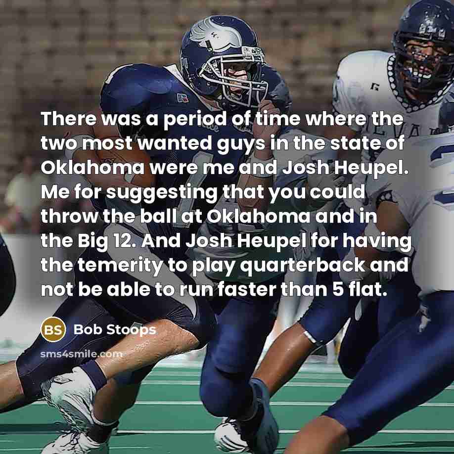 “There was a period of time where the two most wanted guys in the state of Oklahoma were me and Josh Heupel. Me for suggesting that you could throw the ball at Oklahoma and in the Big 12. And Josh Heupel for having the temerity to play quarterback and not be able to run faster than 5 flat.” quote by Bob Stoops