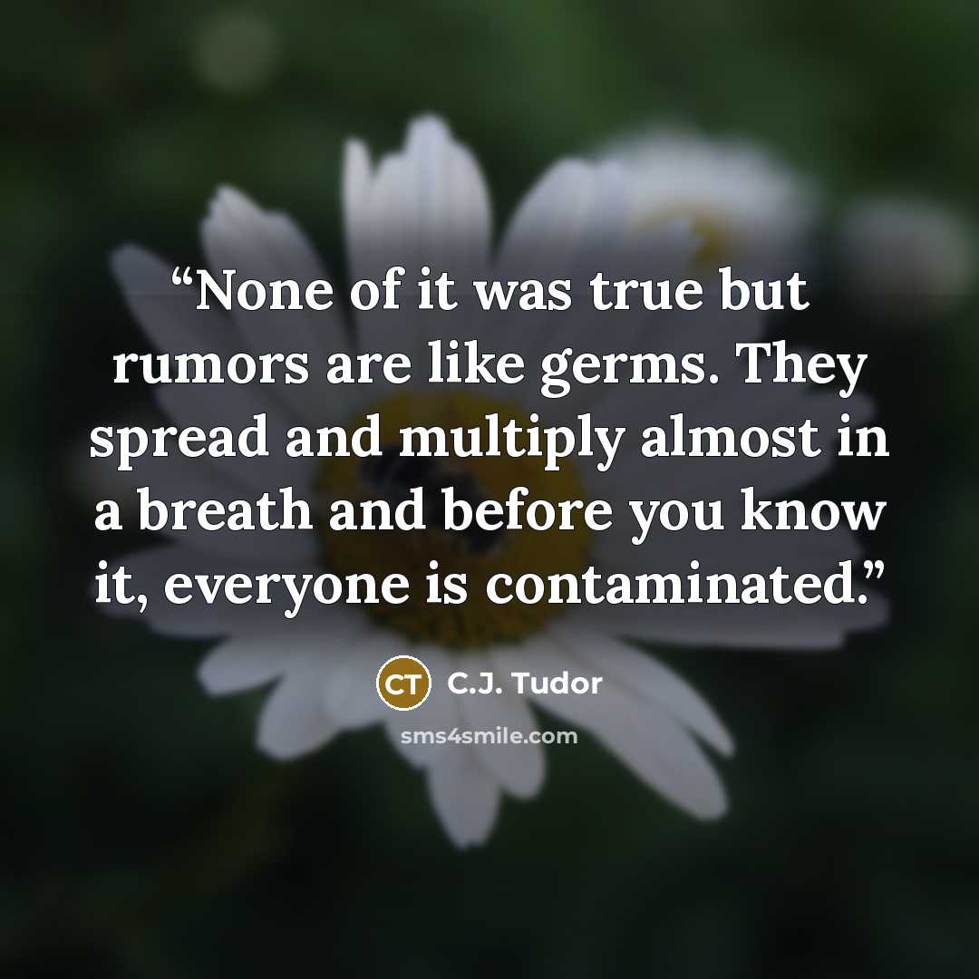 “None of it was true but rumors are like germs. They spread and multiply almost in a breath and before you know it, everyone is contaminated.” quote by C.J. Tudor