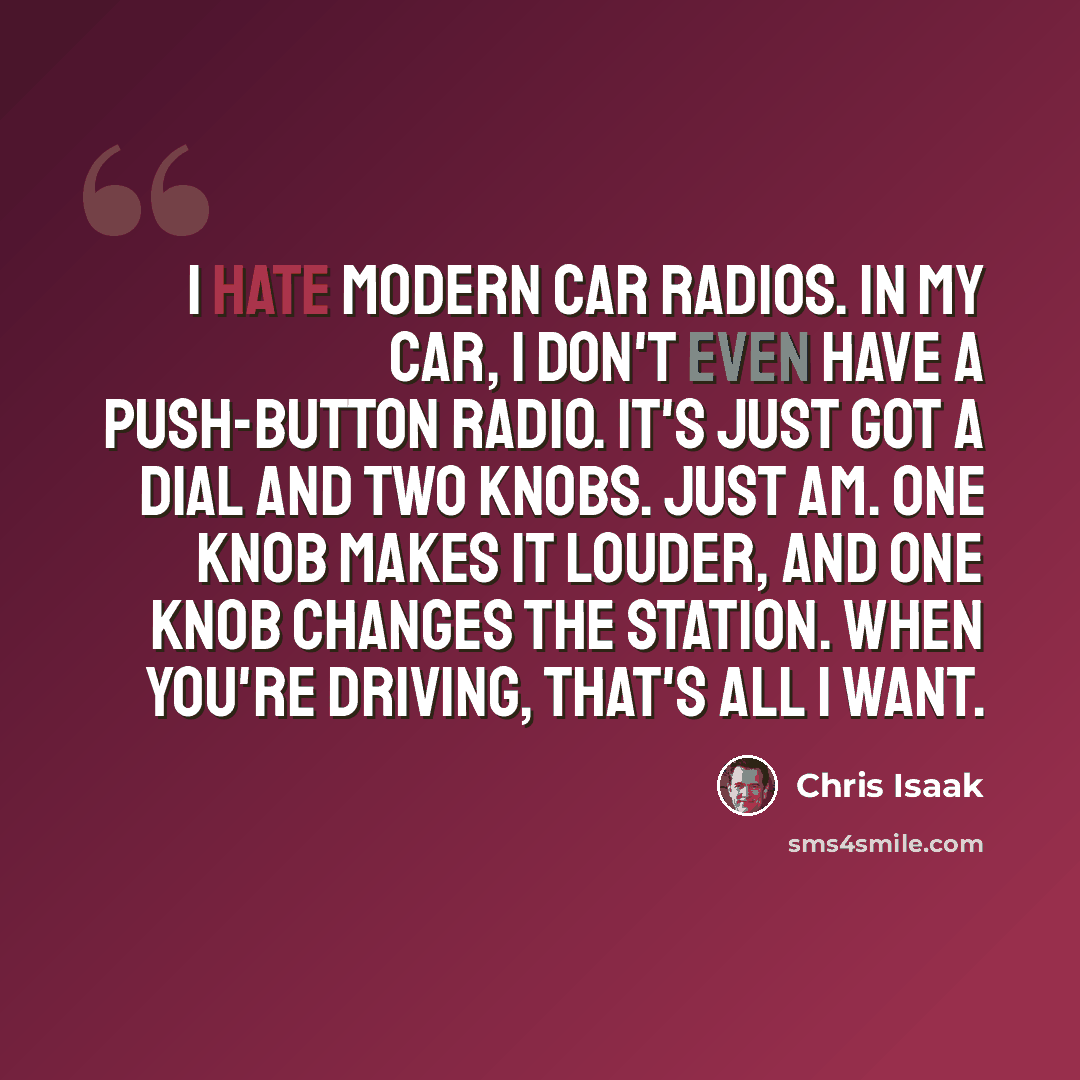 “I hate modern car radios. In my car, I don't even have a push-button radio. It's just got a dial and two knobs. Just AM. One knob makes it louder, and one knob changes the station. When you're driving, that's all I want.” quote by Chris Isaak