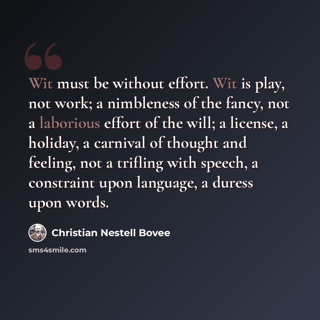 “Wit must be without effort. Wit is play, not work; a nimbleness of the fancy, not a laborious effort of the will; a license, a holiday, a carnival of thought and feeling, not a trifling with speech, a constraint upon language, a duress upon words.” quote by Christian Nestell Bovee