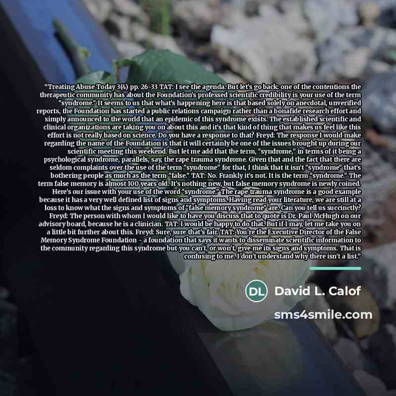 “Treating Abuse Today 3(4) pp. 26-33 TAT: I see the agenda. But let's go back: one of the contentions the therapeutic community has about the Foundation's professed scientific credibility is your use of the term "syndrome." It seems to us that what's happening here is that based solely on…” quote by David L. Calof