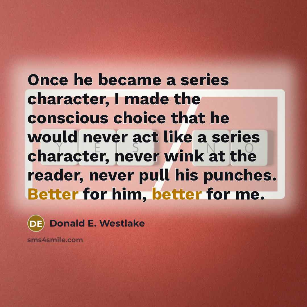 “Once he became a series character, I made the conscious choice that he would never act like a series character, never wink at the reader, never pull his punches. Better for him, better for me.” quote by Donald E. Westlake