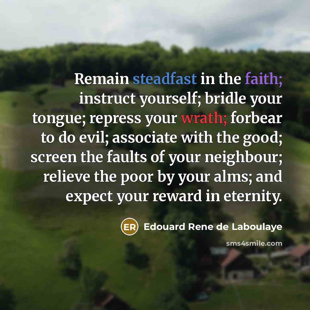 “Remain steadfast in the faith; instruct yourself; bridle your tongue; repress your wrath; forbear to do evil; associate with the good; screen the faults of your neighbour; relieve the poor by your alms; and expect your reward in eternity.” quote by Edouard Rene de Laboulaye