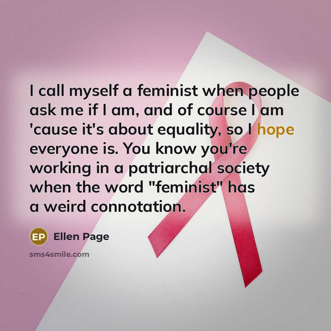 “I call myself a feminist when people ask me if I am, and of course I am 'cause it's about equality, so I hope everyone is. You know you're working in a patriarchal society when the word "feminist" has a weird connotation.” quote by Ellen Page