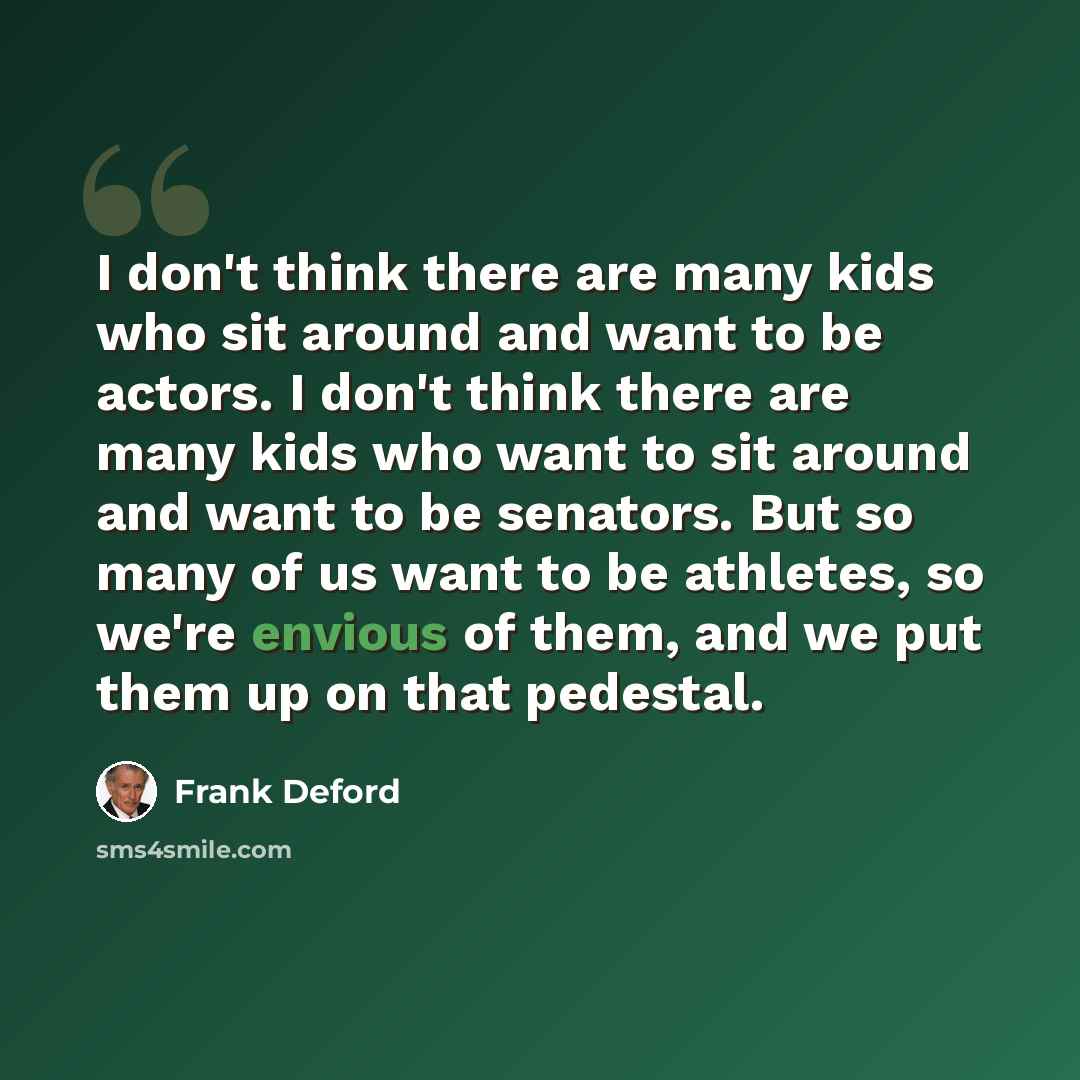 “I don't think there are many kids who sit around and want to be actors. I don't think there are many kids who want to sit around and want to be senators. But so many of us want to be athletes, so we're envious of them, and we put them up on that pedestal.” quote by Frank Deford
