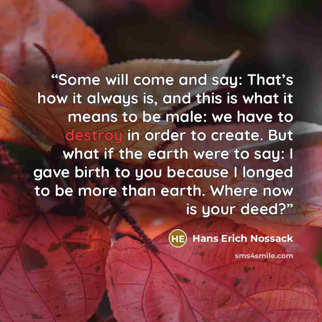 “Some will come and say: That’s how it always is, and this is what it means to be male: we have to destroy in order to create. But what if the earth were to say: I gave birth to you because I longed to be more than earth. Where now is your deed?” quote by Hans Erich Nossack