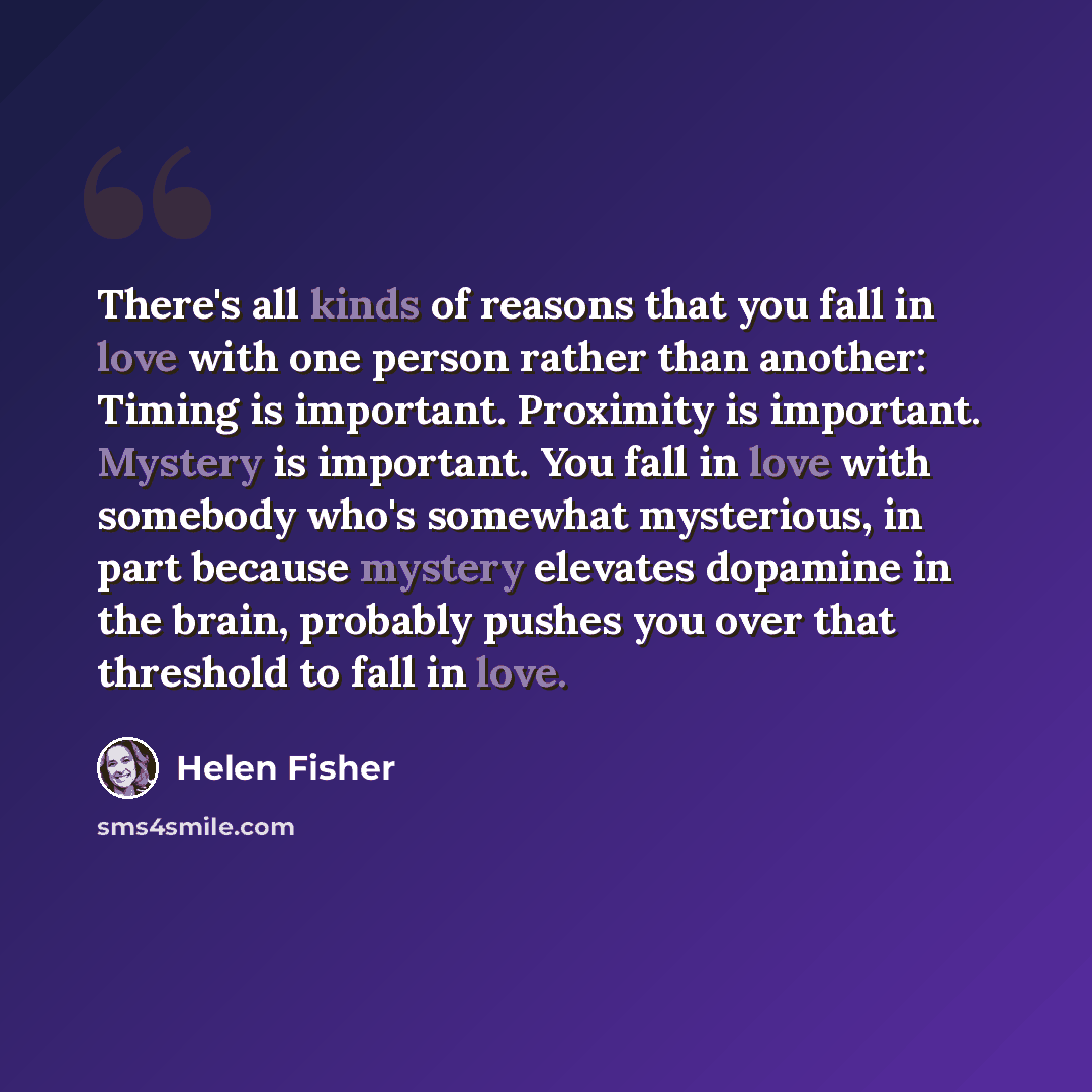 “There's all kinds of reasons that you fall in love with one person rather than another: Timing is important. Proximity is important. Mystery is important. You fall in love with somebody who's somewhat mysterious, in part because mystery elevates dopamine in the brain, probably pushes you over that…” quote by Helen Fisher