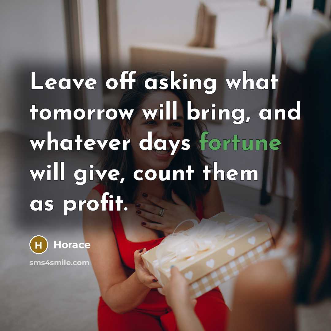 “Leave off asking what tomorrow will bring, and whatever days fortune will give, count them as profit.” quote by Horace