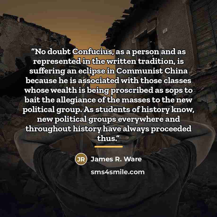 “No doubt Confucius, as a person and as represented in the written tradition, is suffering an eclipse in Communist China because he is associated with those classes whose wealth is being proscribed as sops to bait the allegiance of the masses to the new political group. As students of history know…” quote by James R. Ware