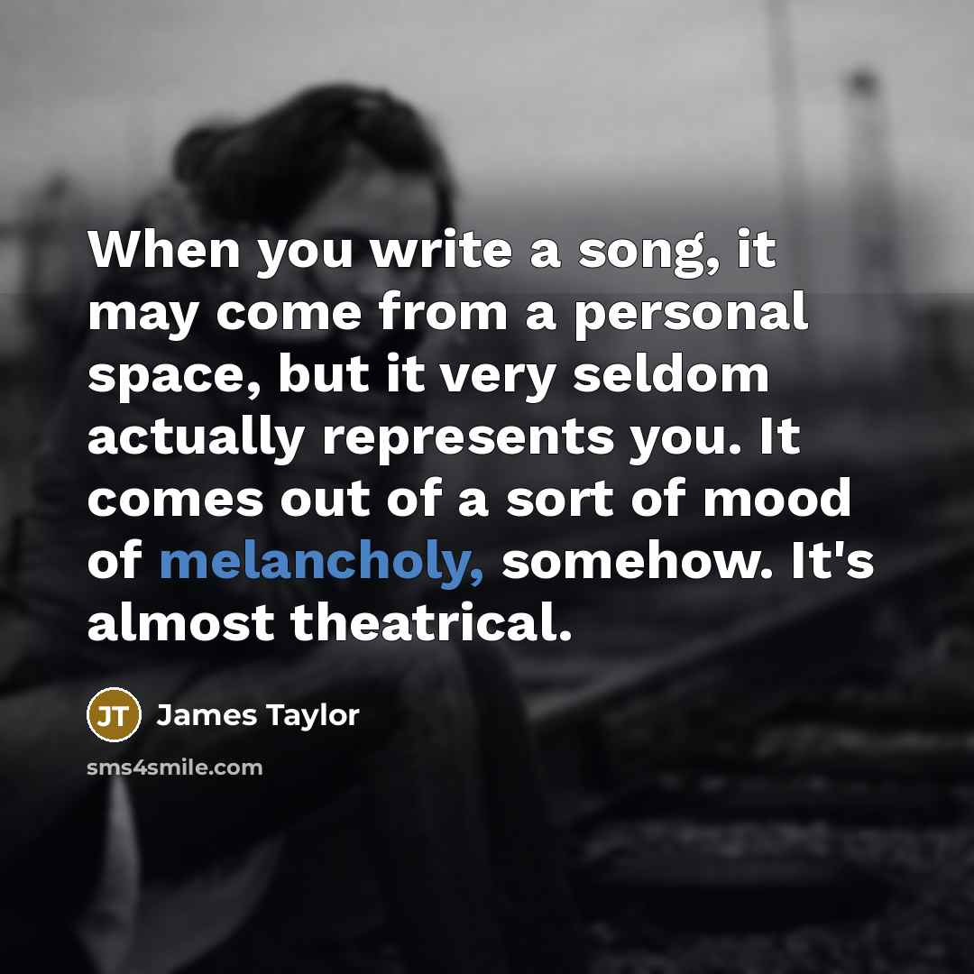 “When you write a song, it may come from a personal space, but it very seldom actually represents you. It comes out of a sort of mood of melancholy, somehow. It's almost theatrical.” quote by James Taylor