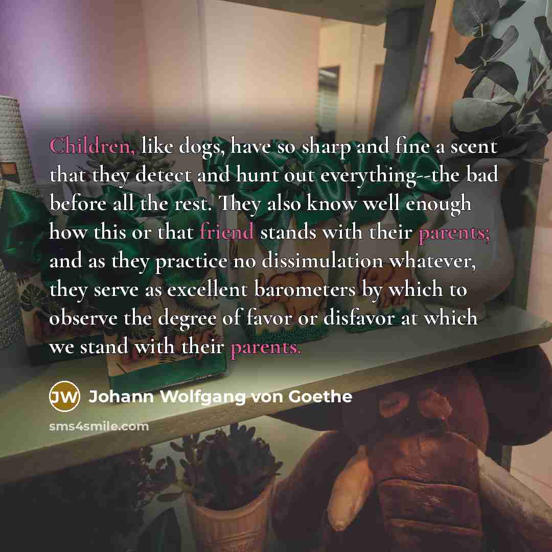 “Children, like dogs, have so sharp and fine a scent that they detect and hunt out everything--the bad before all the rest. They also know well enough how this or that friend stands with their parents; and as they practice no dissimulation whatever, they serve as excellent barometers by which to…” quote by Johann Wolfgang von Goethe