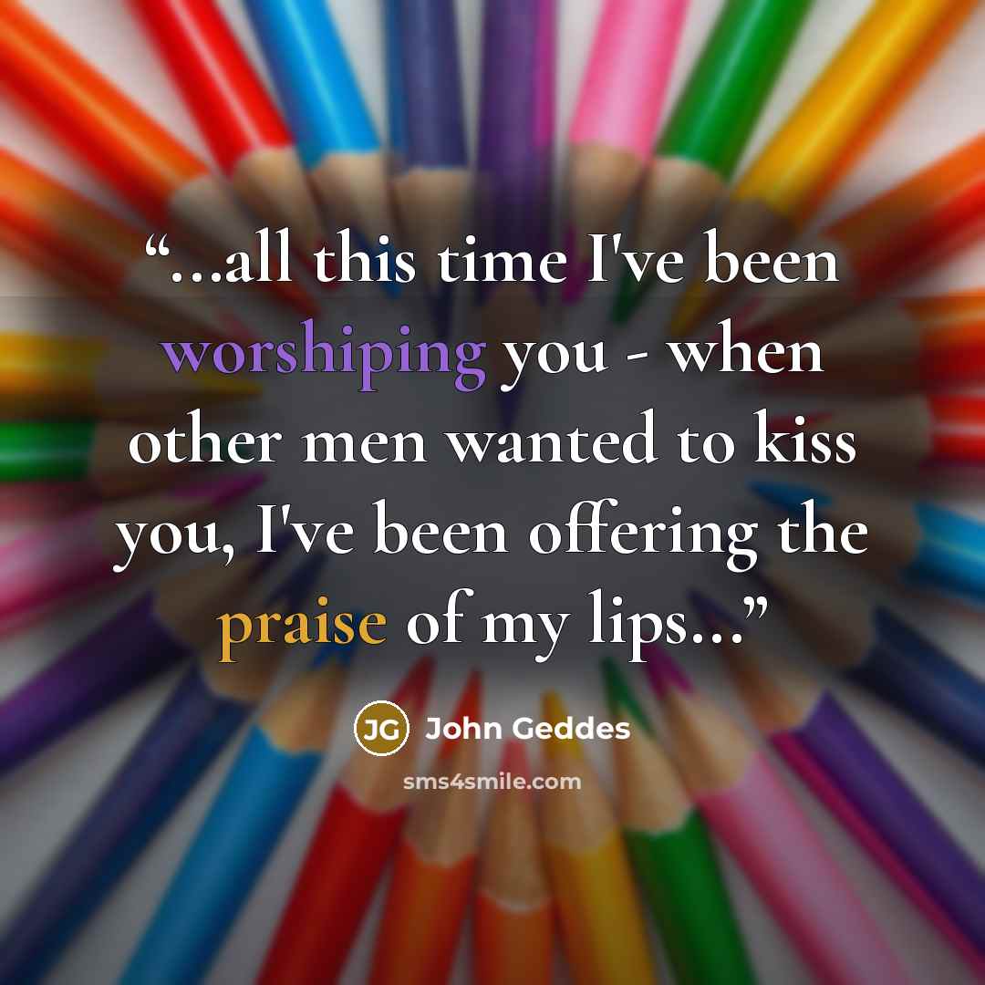“...all this time I've been worshiping you - when other men wanted to kiss you, I've been offering the praise of my lips...” quote by John Geddes
