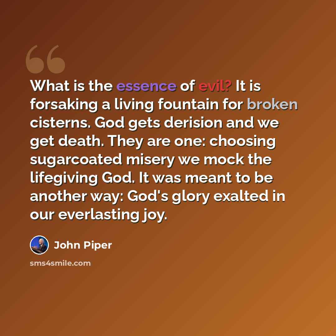 “What is the essence of evil? It is forsaking a living fountain for broken cisterns. God gets derision and we get death. They are one: choosing sugarcoated misery we mock the lifegiving God. It was meant to be another way: God's glory exalted in our everlasting joy.” quote by John Piper