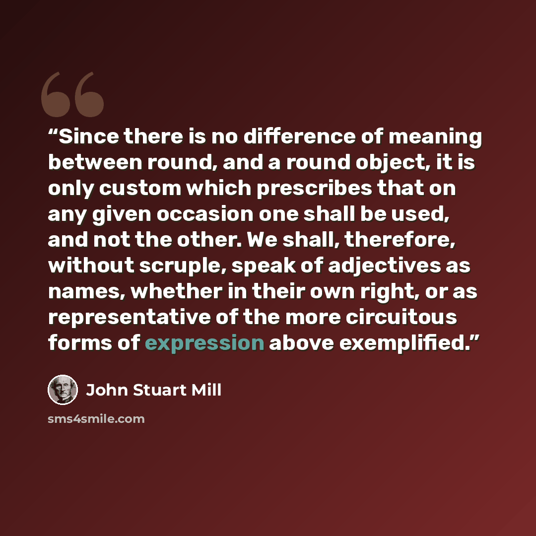 “Since there is no difference of meaning between round, and a round object, it is only custom which prescribes that on any given occasion one shall be used, and not the other. We shall, therefore, without scruple, speak of adjectives as names, whether in their own right, or as representative of the…” quote by John Stuart Mill