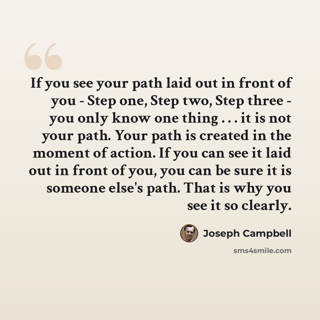 “If you see your path laid out in front of you - Step one, Step two, Step three - you only know one thing . . . it is not your path. Your path is created in the moment of action. If you can see it laid out in front of you, you can be sure it is someone else's path. That is why you see it so clearly.” quote by Joseph Campbell