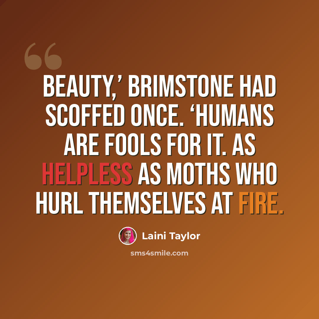 “Beauty,’ Brimstone had scoffed once. ‘Humans are fools for it. As helpless as moths who hurl themselves at fire.” quote by Laini Taylor