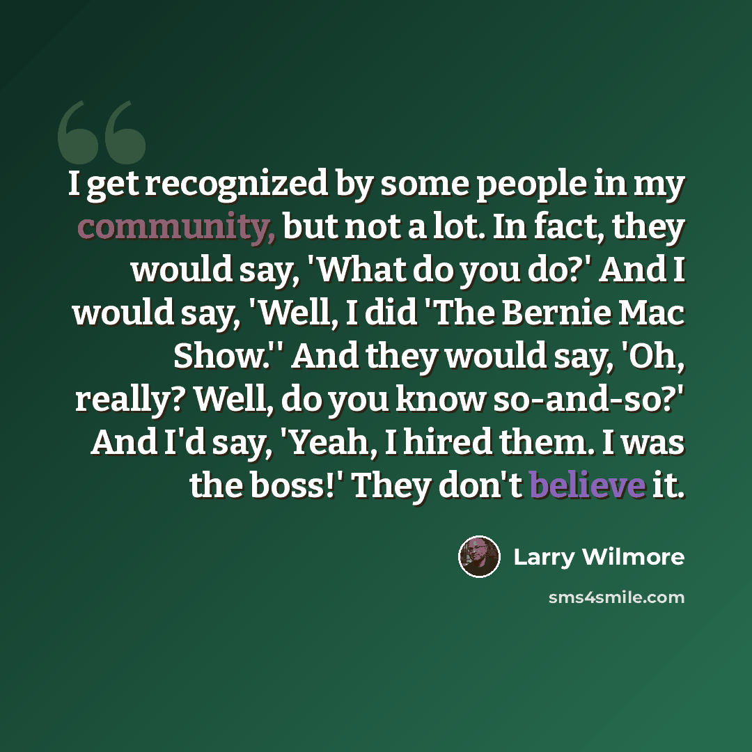“I get recognized by some people in my community, but not a lot. In fact, they would say, 'What do you do?' And I would say, 'Well, I did 'The Bernie Mac Show.'' And they would say, 'Oh, really? Well, do you know so-and-so?' And I'd say, 'Yeah, I hired them. I was the boss!' They don't believe it.” quote by Larry Wilmore