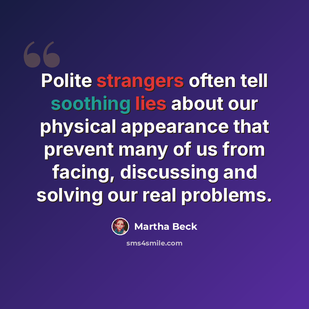 “Polite strangers often tell soothing lies about our physical appearance that prevent many of us from facing, discussing and solving our real problems.” quote by Martha Beck