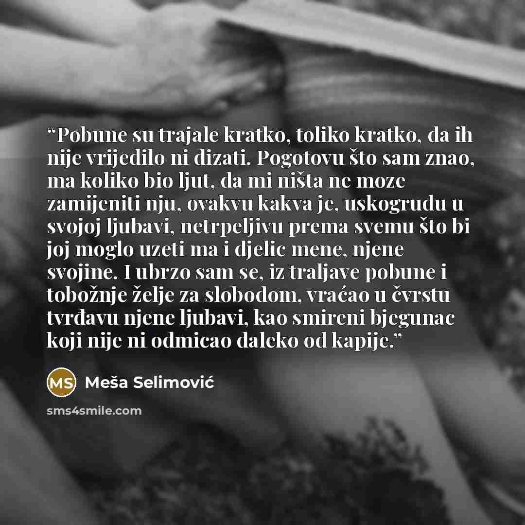 “Pobune su trajale kratko, toliko kratko, da ih nije vrijedilo ni dizati. Pogotovu što sam znao, ma koliko bio ljut, da mi ništa ne moze zamijeniti nju, ovakvu kakva je, uskogrudu u svojoj ljubavi, netrpeljivu prema svemu što bi joj moglo uzeti ma i djelic mene, njene svojine. I ubrzo sam se, iz…” quote by Meša Selimović