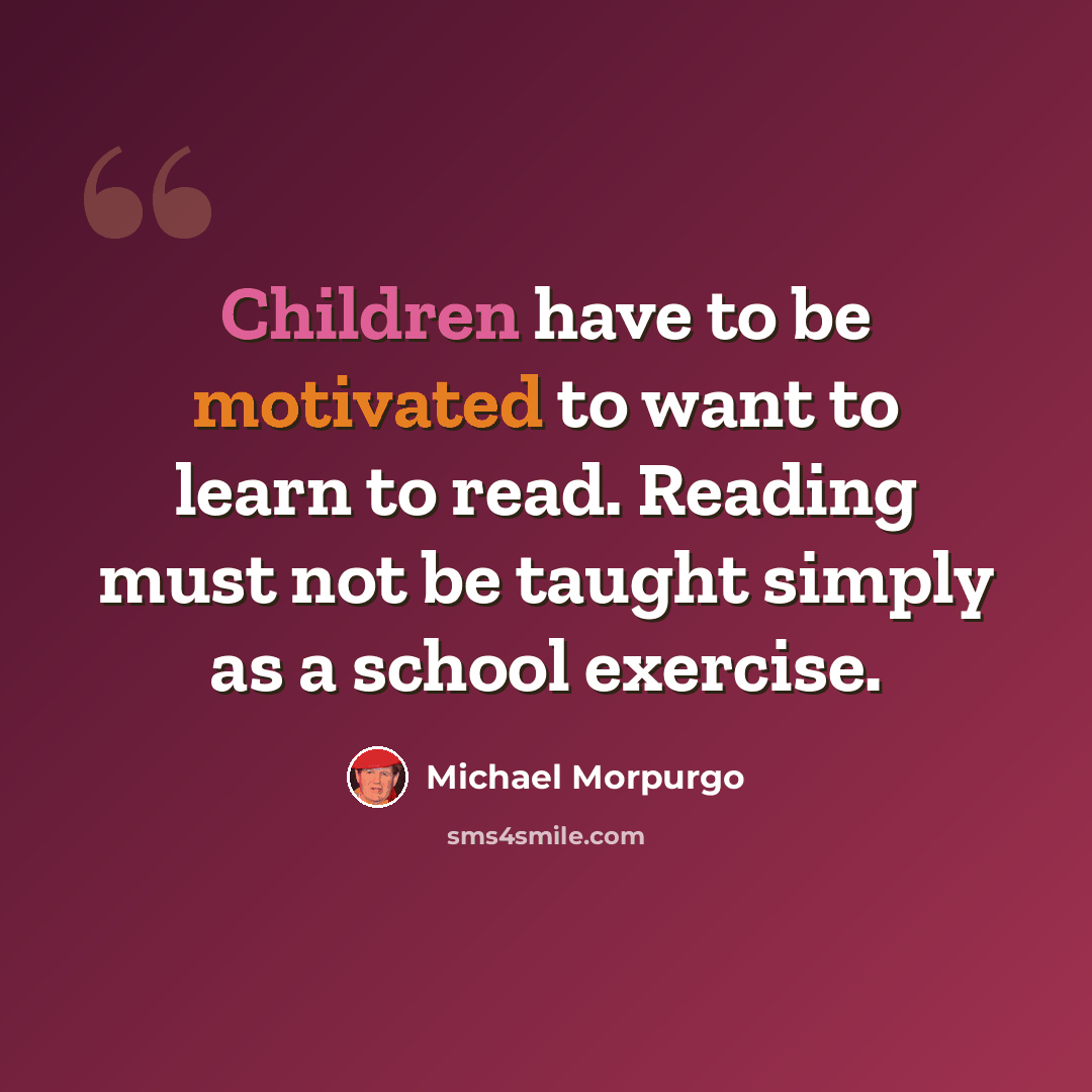 “Children have to be motivated to want to learn to read. Reading must not be taught simply as a school exercise.” quote by Michael Morpurgo