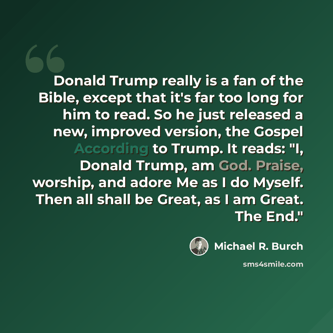 “Donald Trump really is a fan of the Bible, except that it's far too long for him to read. So he just released a new, improved version, the Gospel According to Trump. It reads: "I, Donald Trump, am God. Praise, worship, and adore Me as I do Myself. Then all shall be Great, as I am Great. The End."” quote by Michael R. Burch