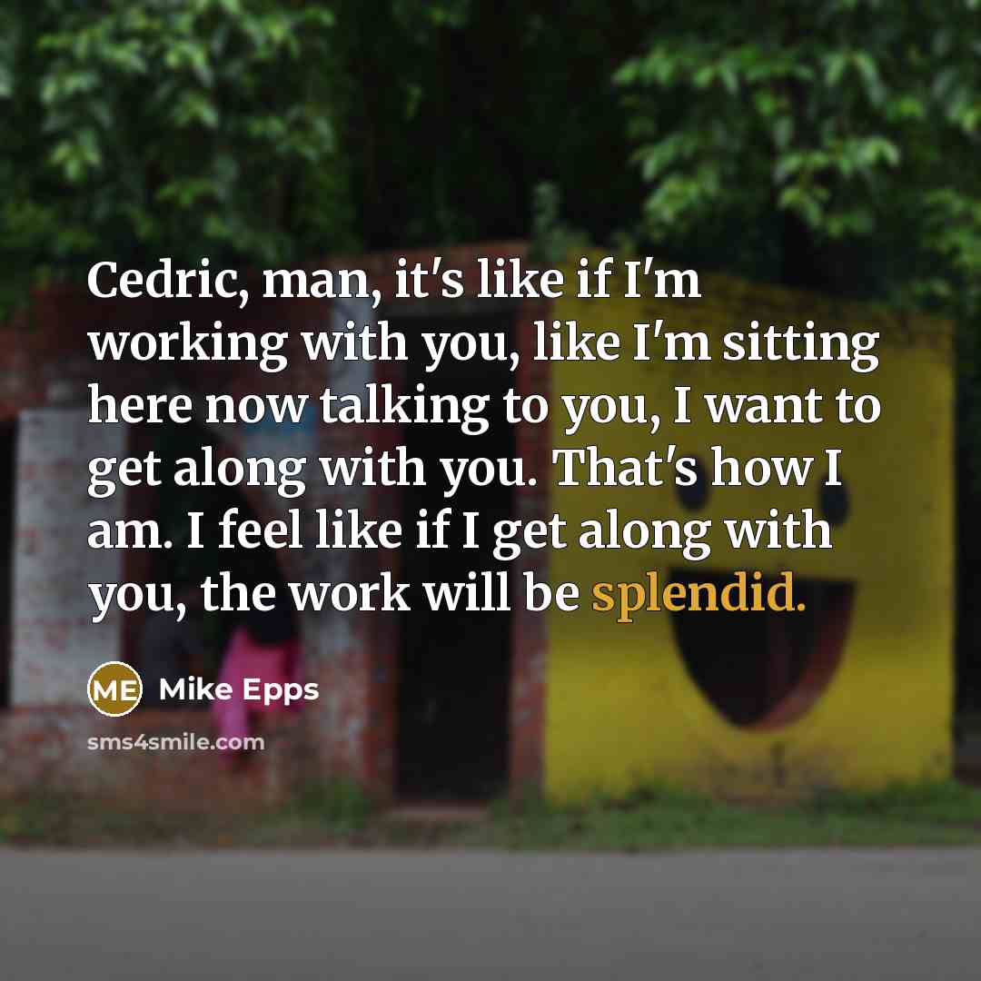 “Cedric, man, it's like if I'm working with you, like I'm sitting here now talking to you, I want to get along with you. That's how I am. I feel like if I get along with you, the work will be splendid.” quote by Mike Epps