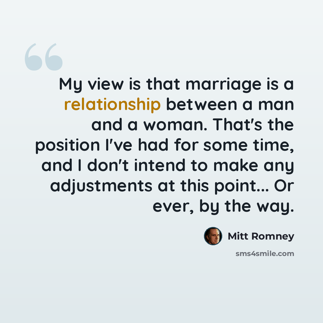 “My view is that marriage is a relationship between a man and a woman. That's the position I've had for some time, and I don't intend to make any adjustments at this point... Or ever, by the way.” quote by Mitt Romney