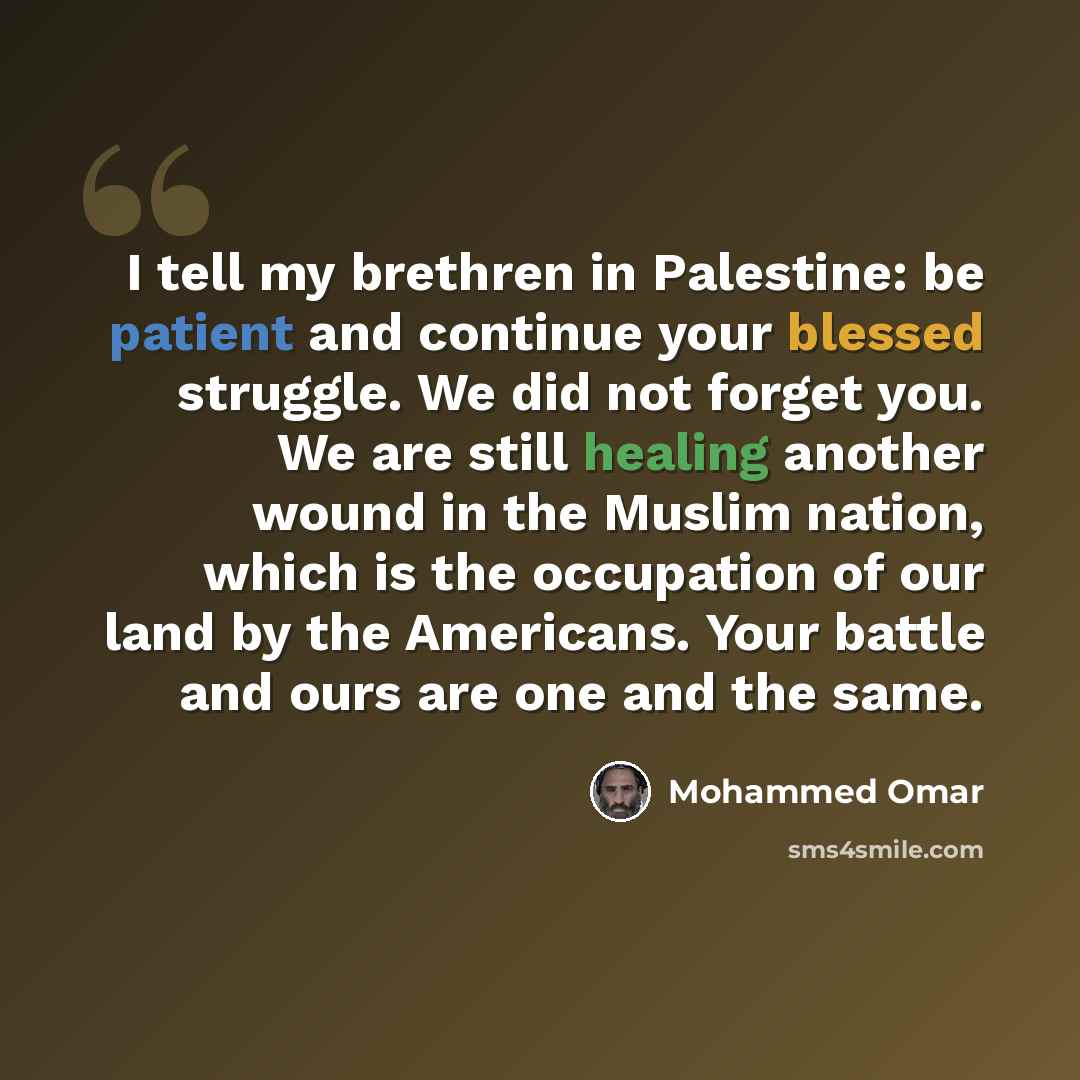 “I tell my brethren in Palestine: be patient and continue your blessed struggle. We did not forget you. We are still healing another wound in the Muslim nation, which is the occupation of our land by the Americans. Your battle and ours are one and the same.” quote by Mohammed Omar