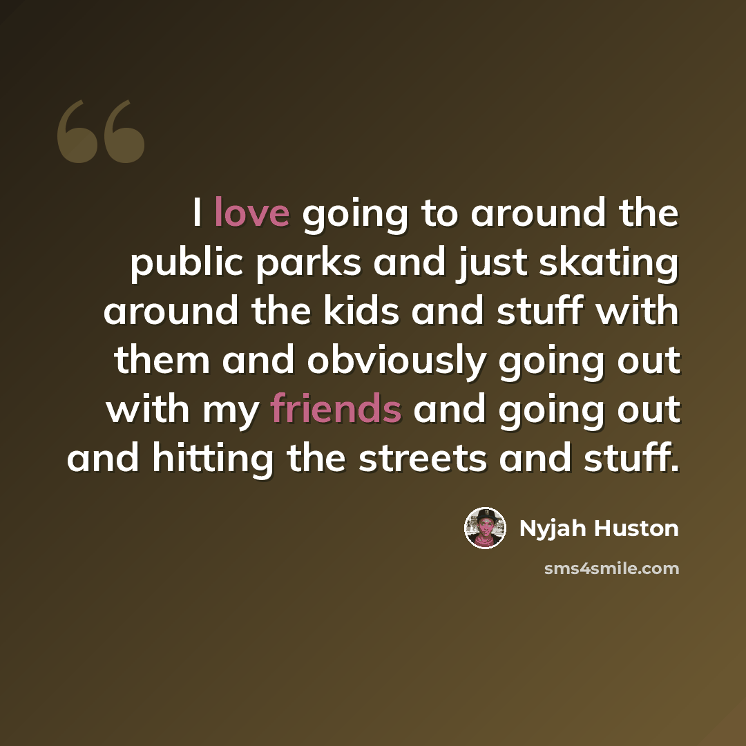 “I love going to around the public parks and just skating around the kids and stuff with them and obviously going out with my friends and going out and hitting the streets and stuff.” quote by Nyjah Huston