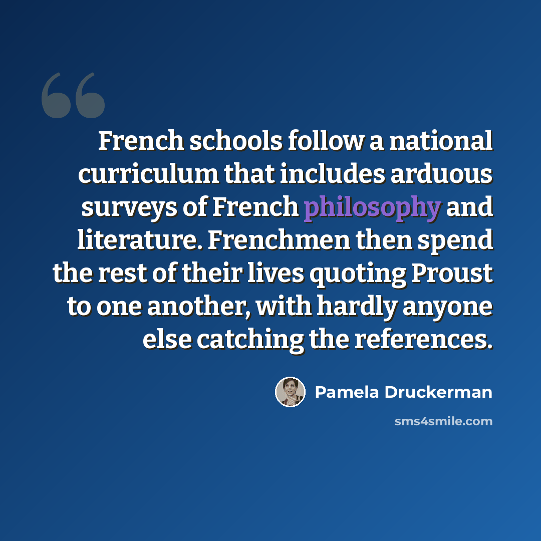 “French schools follow a national curriculum that includes arduous surveys of French philosophy and literature. Frenchmen then spend the rest of their lives quoting Proust to one another, with hardly anyone else catching the references.” quote by Pamela Druckerman