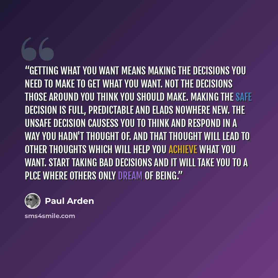 “Getting what you want means making the decisions you need to make to get what you want. Not the decisions those around you think you should make. Making the safe decision is full, predictable and elads nowhere new. The unsafe decision causess you to think and respond in a way you hadn't thought…” quote by Paul Arden
