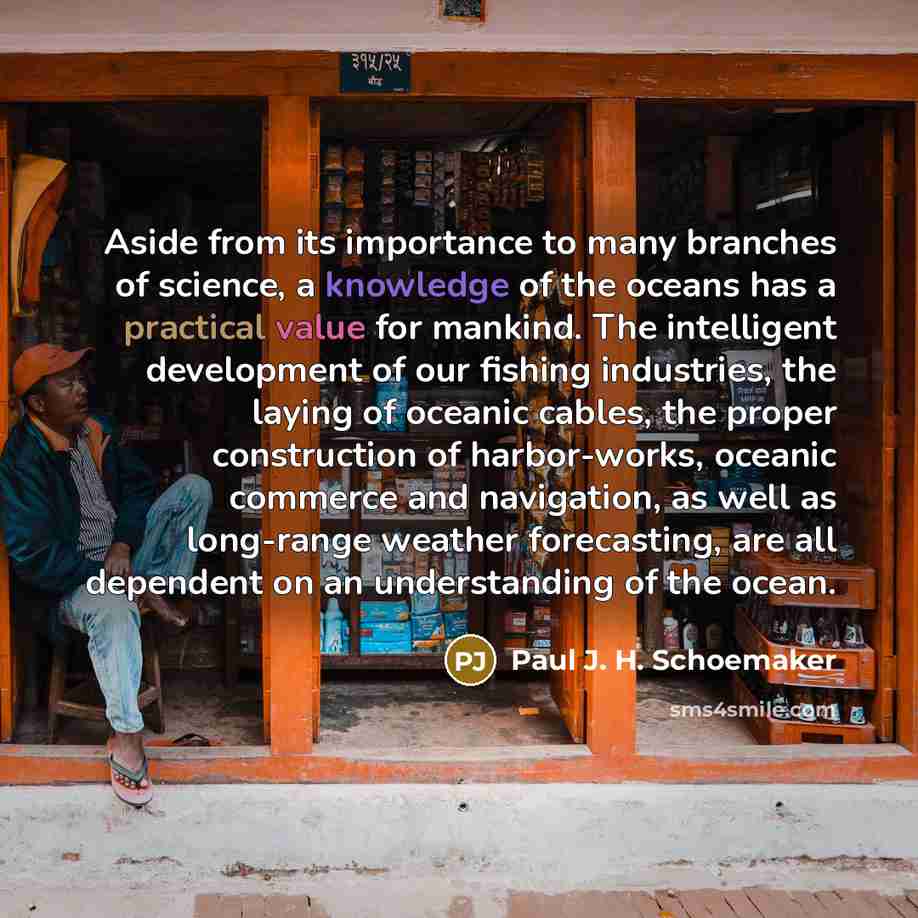 “Aside from its importance to many branches of science, a knowledge of the oceans has a practical value for mankind. The intelligent development of our fishing industries, the laying of oceanic cables, the proper construction of harbor-works, oceanic commerce and navigation, as well as long-range…” quote by Paul J. H. Schoemaker