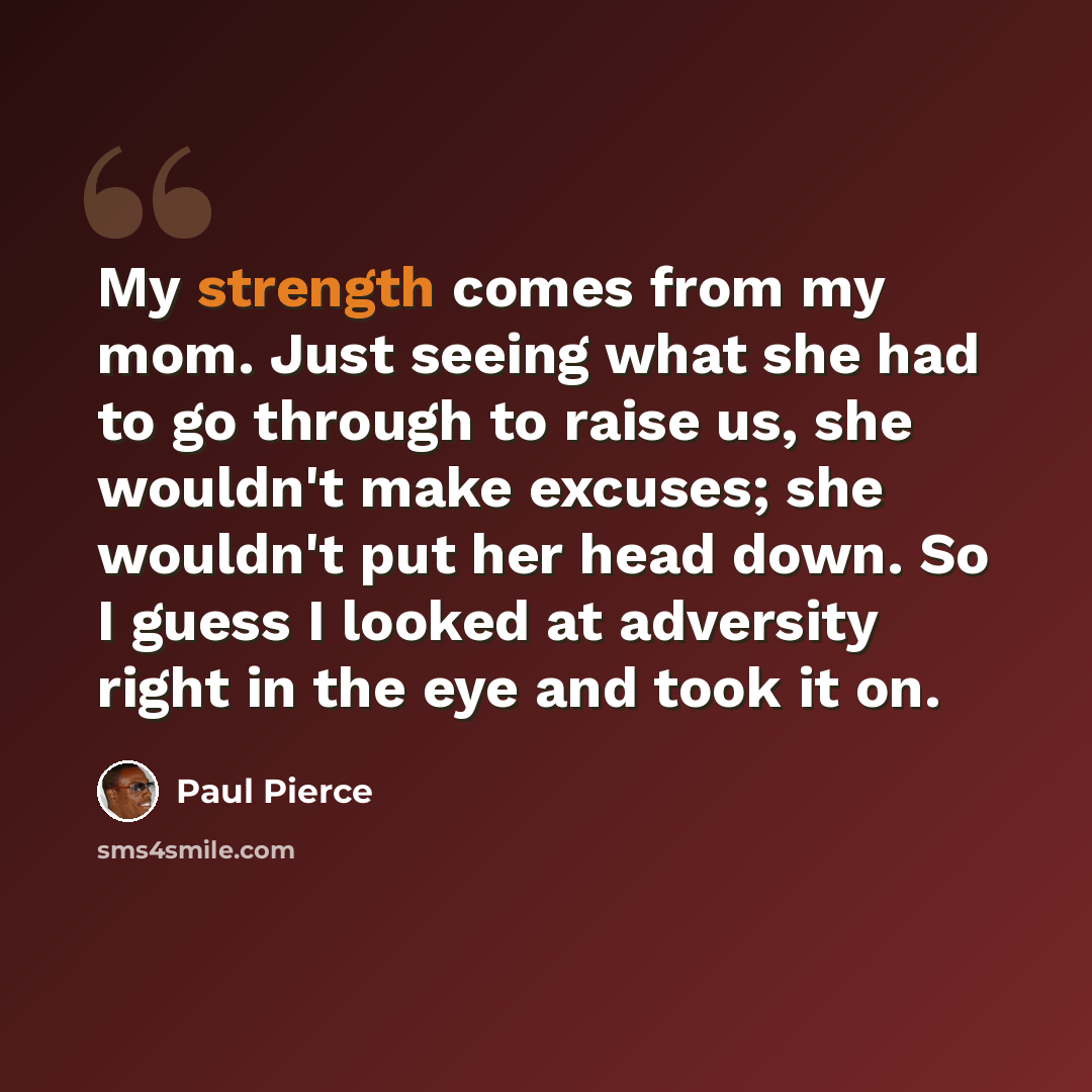 “My strength comes from my mom. Just seeing what she had to go through to raise us, she wouldn't make excuses; she wouldn't put her head down. So I guess I looked at adversity right in the eye and took it on.” quote by Paul Pierce