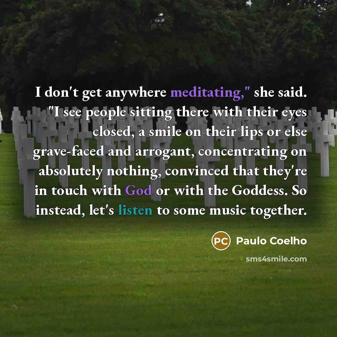 “I don't get anywhere meditating," she said. "I see people sitting there with their eyes closed, a smile on their lips or else grave-faced and arrogant, concentrating on absolutely nothing, convinced that they're in touch with God or with the Goddess. So instead, let's listen to some music together.” quote by Paulo Coelho