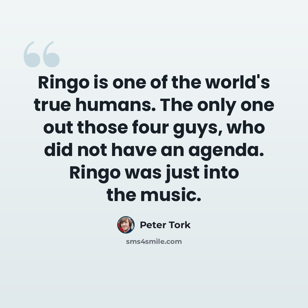 “Ringo is one of the world's true humans. The only one out those four guys, who did not have an agenda. Ringo was just into the music.” quote by Peter Tork
