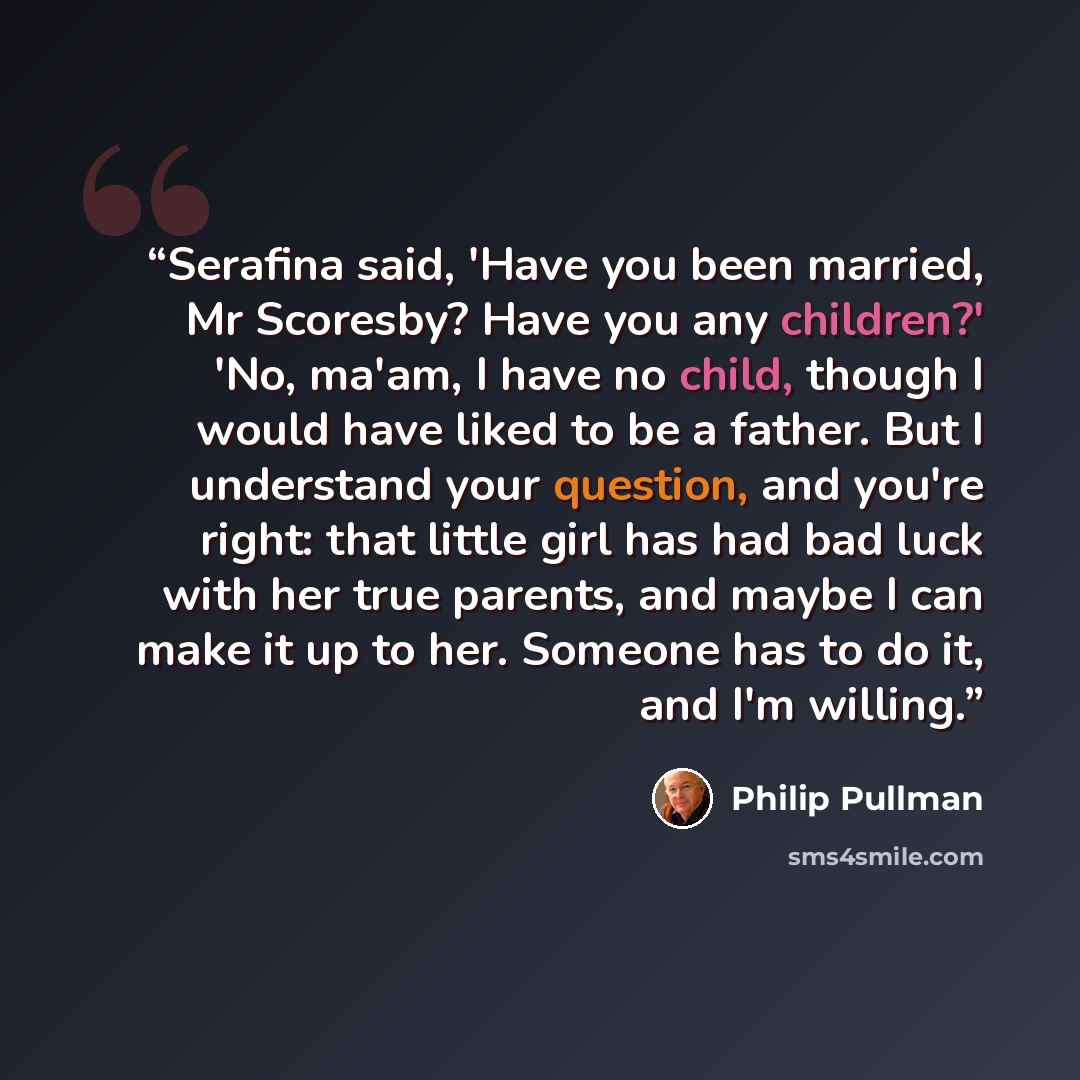 “Serafina said, 'Have you been married, Mr Scoresby? Have you any children?' 'No, ma'am, I have no child, though I would have liked to be a father. But I understand your question, and you're right: that little girl has had bad luck with her true parents, and maybe I can make it up to her. Someone…” quote by Philip Pullman
