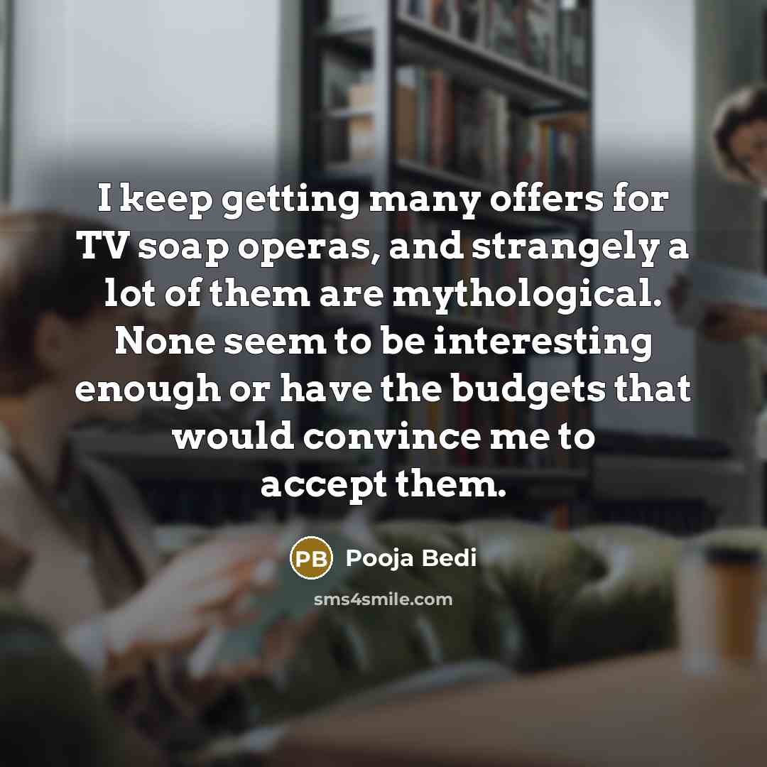 “I keep getting many offers for TV soap operas, and strangely a lot of them are mythological. None seem to be interesting enough or have the budgets that would convince me to accept them.” quote by Pooja Bedi