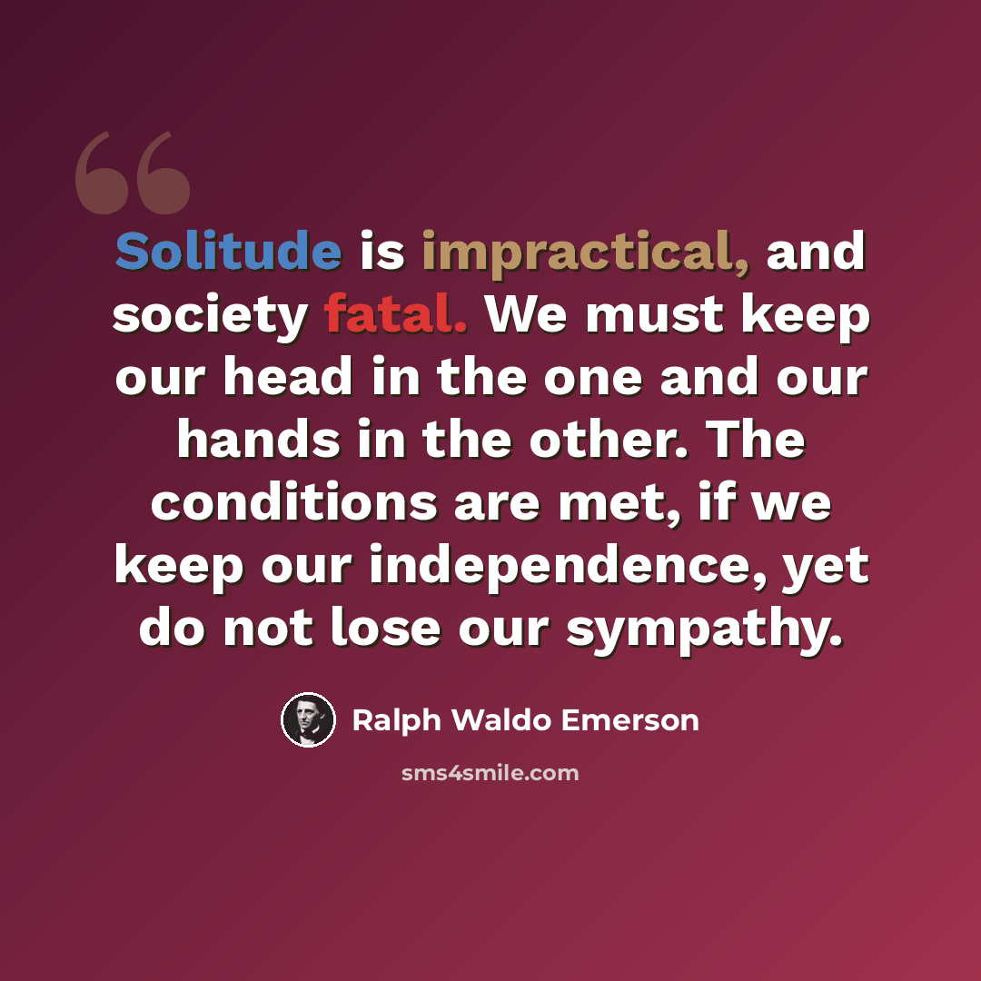 “Solitude is impractical, and society fatal. We must keep our head in the one and our hands in the other. The conditions are met, if we keep our independence, yet do not lose our sympathy.” quote by Ralph Waldo Emerson