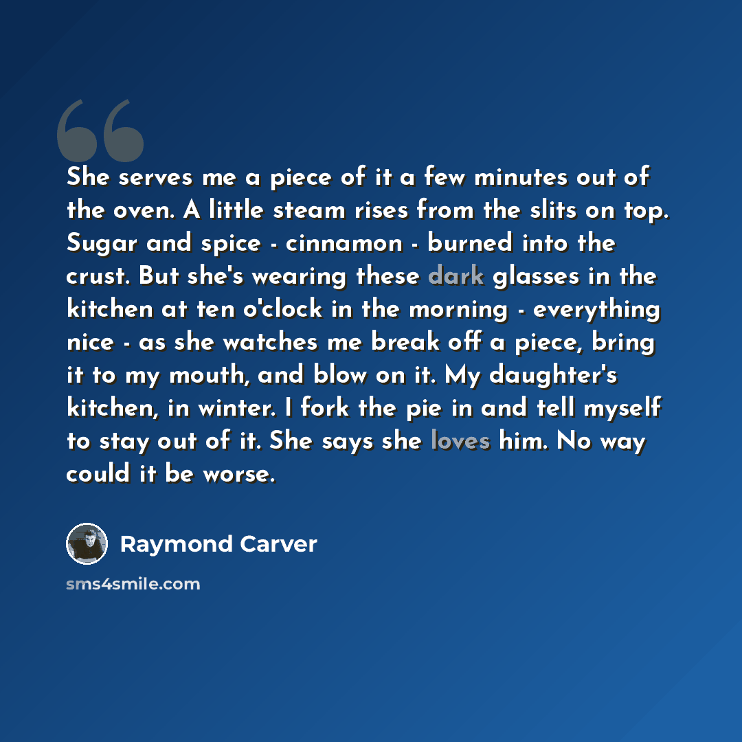 “She serves me a piece of it a few minutes out of the oven. A little steam rises from the slits on top. Sugar and spice - cinnamon - burned into the crust. But she's wearing these dark glasses in the kitchen at ten o'clock in the morning - everything nice - as she watches me break off a piece…” quote by Raymond Carver