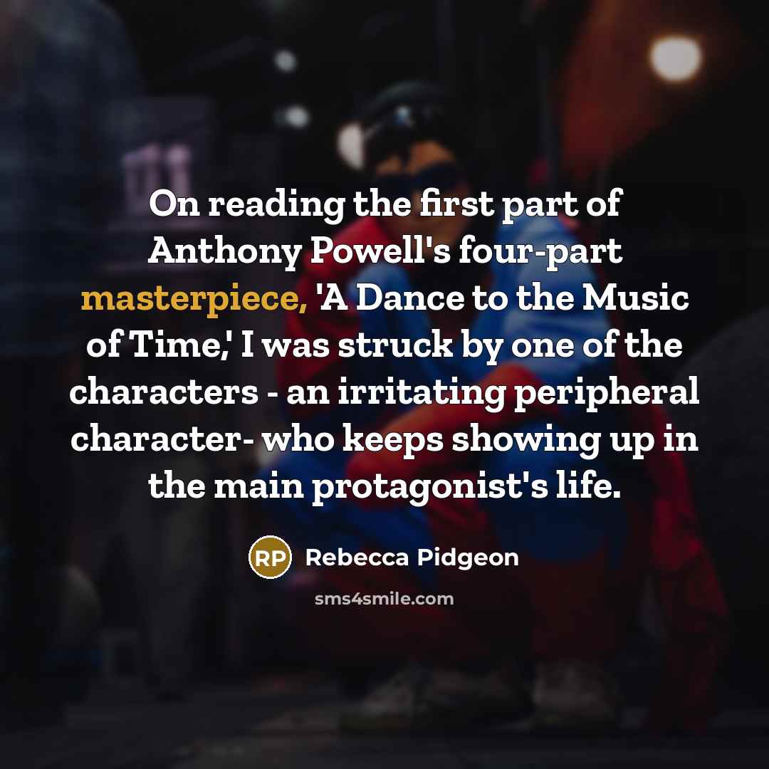 “On reading the first part of Anthony Powell's four-part masterpiece, 'A Dance to the Music of Time,' I was struck by one of the characters - an irritating peripheral character- who keeps showing up in the main protagonist's life.” quote by Rebecca Pidgeon