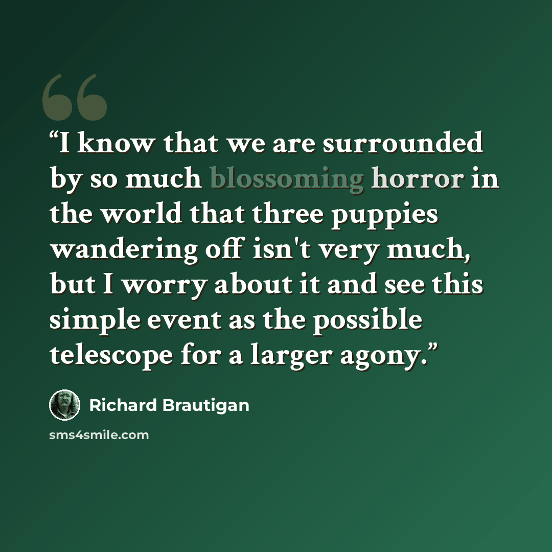 “I know that we are surrounded by so much blossoming horror in the world that three puppies wandering off isn't very much, but I worry about it and see this simple event as the possible telescope for a larger agony.” quote by Richard Brautigan